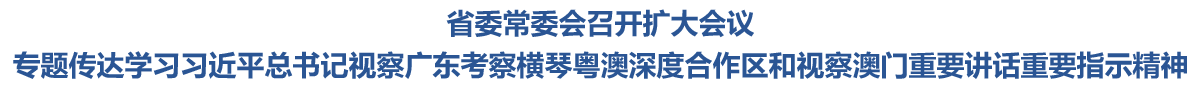 省委常委会召开扩大会议 专题传达学习习近平总书记视察广东考察横琴粤澳深度合作区和视察澳门重要讲话重要指示精神