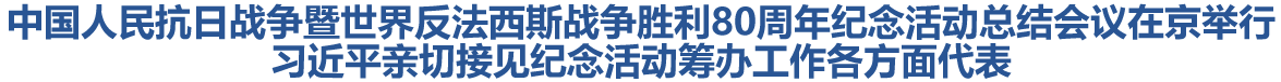 中国人民抗日战争暨世界反法西斯战争胜利80周年纪念活动总结会议在京举行 习近平亲切接见纪念活动筹办工作各方面代表